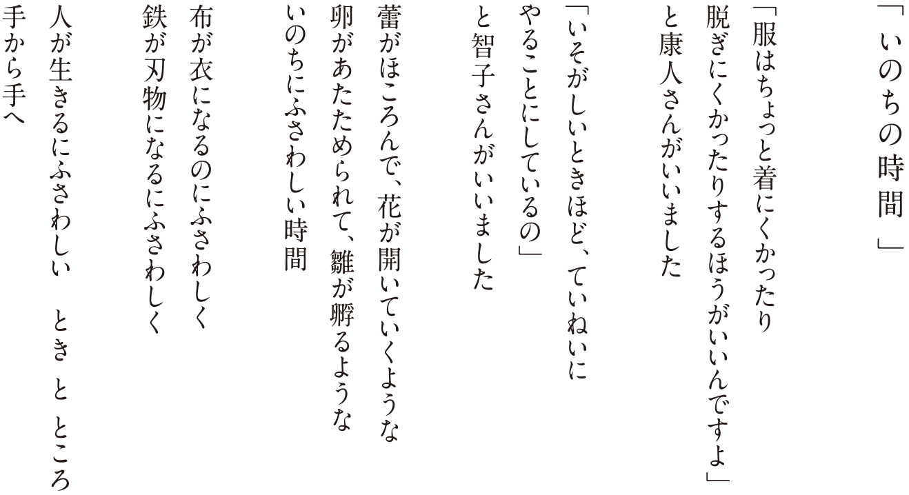 「いのちの時間」
「服はちょっと着にくかったり脱ぎにくかったりするほうがいいんですよ」
と康人さんがいいました
「いそがしいときほど、ていねいにやることにしているの」
と智子さんがいいました
蕾がほころんで、花が開いていくような
卵があたためられて、雛が孵るような
いのちにふさわしい時間
布が衣になるのにふさわしく
鉄が刃物になるにふさわしく
人が生きるにふさわしい とき と ところ
手から手へ